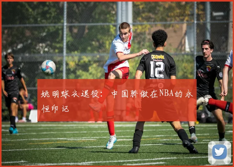 姚明球衣退役：中国骄傲在NBA的永恒印记